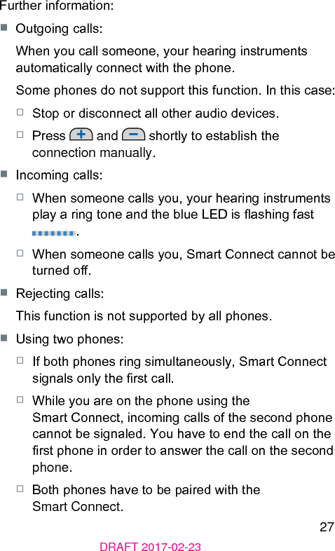 27DRAFT 2017-02-23Further information:■  Outgoing calls:When you call someone, your hearing inruments automatically connect with the phone.Some phones do not support this function. In this case: □  Stop or disconnect all other audio devices.□  Press   and   shortly to eablish the connection manually. ■  Incoming calls:□  When someone calls you, your hearing inruments play a ring tone and the blue LED is ashing fa .□  When someone calls you, Smart Connect cannot be turned o.■  Rejecting calls:This function is not supported by all phones.■  Using two phones:□  If both phones ring simultaneously, Smart Connect signals only the r call.□  While you are on the phone using the Smart Connect, incoming calls of the second phone cannot be signaled. You have to end the call on the r phone in order to answer the call on the second phone.□  Both phones have to be paired with the Smart Connect.