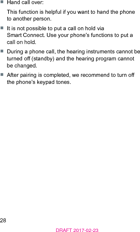 28DRAFT 2017-02-23■  Hand call over:This function is helpful if you want to hand the phone to another person.■  It is not possible to put a call on hold via Smart Connect. Use your phone’s functions to put a call on hold.■  During a phone call, the hearing inruments cannot be turned o (andby) and the hearing program cannot be changed.■  After pairing is completed, we recommend to turn o the phone’s keypad tones.