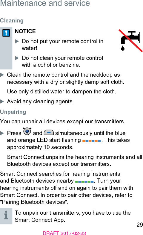 29DRAFT 2017-02-23 Maintenance and service Cleaning NOTICEXDo not put your remote control in water! XDo not clean your remote control with alcohol or benzine.XClean the remote control and the neckloop as necessary with a dry or slightly damp soft cloth.Use only diilled water to dampen the cloth.XAvoid any cleaning agents. UnpairingYou can unpair all devices except our transmitters.XPress   and   simultaneously until the blue and orange LED art ashing  . This takes approximately 10 seconds.Smart Connect unpairs the hearing inruments and all Bluetooth devices except our transmitters.Smart Connect searches for hearing inruments and Bluetooth devices nearby  . Turn your hearing inruments o and on again to pair them with Smart Connect. In order to pair other devices, refer to &quot;Pairing Bluetooth devices&quot;. To unpair our transmitters, you have to use the Smart Connect App.