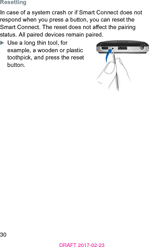 30DRAFT 2017-02-23 ResettingIn case of a syem crash or if Smart Connect does not respond when you press a button, you can reset the Smart Connect. The reset does not aect the pairing atus. All paired devices remain paired.XUse a long thin tool, for example, a wooden or plaic toothpick, and press the reset button.