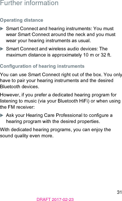 31DRAFT 2017-02-23Further informationOperating dianceXSmart Connect and hearing inruments: You mu wear Smart Connect around the neck and you mu wear your hearing inruments as usual. XSmart Connect and wireless audio devices: The maximum diance is approximately 10 m or 32 ft.Conguration of hearing inrumentsYou can use Smart Connect right out of the box. You only have to pair your hearing inruments and the desired Bluetooth devices.However, if you prefer a dedicated hearing program for liening to music (via your Bluetooth HiFi) or when using the FM receiver:XAsk your Hearing Care Professional to congure a hearing program with the desired properties.With dedicated hearing programs, you can enjoy the sound quality even more.