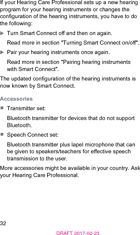 32DRAFT 2017-02-23If your Hearing Care Professional sets up a new hearing program for your hearing inruments or changes the conguration of the hearing inruments, you have to do the following:XTurn Smart Connect o and then on again.Read more in section &quot;Turning Smart Connect on/o&quot;.XPair your hearing inruments once again.Read more in section &quot;Pairing hearing inruments with Smart Connect&quot;.The updated conguration of the hearing inruments is now known by Smart Connect.Accessories■  Transmitter set:Bluetooth transmitter for devices that do not support Bluetooth.■  Speech Connect set:Bluetooth transmitter plus lapel microphone that can be given to speakers/teachers for eective speech transmission to the user.More accessories might be available in your country. Ask your Hearing Care Professional.