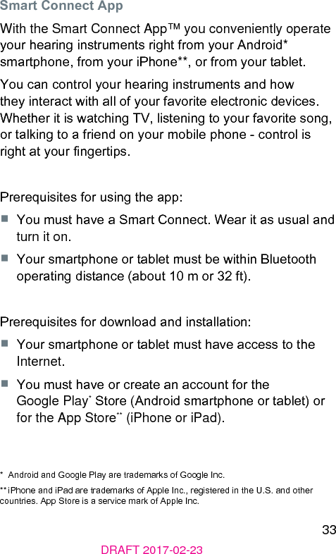 33DRAFT 2017-02-23Smart Connect AppWith the Smart Connect App™ you conveniently operate your hearing inruments right from your Android* smartphone, from your iPhone**, or from your tablet.You can control your hearing inruments and how they interact with all of your favorite electronic devices. Whether it is watching TV, liening to your favorite song, or talking to a friend on your mobile phone - control is right at your ngertips.Prerequisites for using the app:■  You mu have a Smart Connect. Wear it as usual and turn it on.■  Your smartphone or tablet mu be within Bluetooth operating diance (about 10 m or 32 ft).Prerequisites for download and inallation:■  Your smartphone or tablet mu have access to the Internet.■  You mu have or create an account for the Google Play* Store (Android smartphone or tablet) or for the App Store** (iPhone or iPad).*  Android and Google Play are trademarks of Google Inc.** iPhone and iPad are trademarks of Apple Inc., regiered in the U.S. and other countries. App Store is a service mark of Apple Inc.