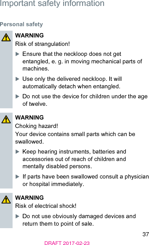 37DRAFT 2017-02-23Important safety informationPersonal safetyWARNINGRisk of rangulation!XEnsure that the neckloop does not get entangled, e. g. in moving mechanical parts of machines.XUse only the delivered neckloop. It will automatically detach when entangled.XDo not use the device for children under the age of twelve.WARNINGChoking hazard!Your device contains small parts which can be swallowed.XKeep hearing inruments, batteries and accessories out of reach of children and mentally disabled persons.XIf parts have been swallowed consult a physician or hospital immediately.WARNINGRisk of electrical shock!XDo not use obviously damaged devices and return them to point of sale.