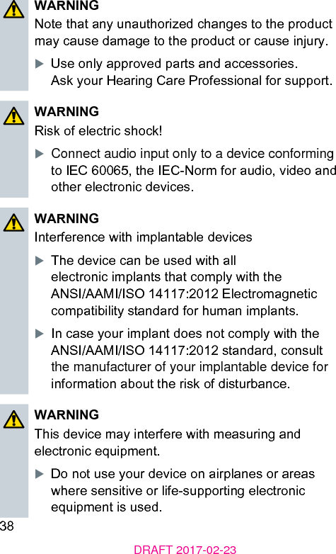 38DRAFT 2017-02-23WARNINGNote that any unauthorized changes to the product may cause damage to the product or cause injury.XUse only approved parts and accessories.  Ask your Hearing Care Professional for support.WARNINGRisk of electric shock!XConnect audio input only to a device conforming to IEC 60065, the IEC-Norm for audio, video and other electronic devices.WARNINGInterference with implantable devicesXThe device can be used with all electronic implants that comply with the ANSI/AAMI/ISO 14117:2012 Electromagnetic compatibility andard for human implants.XIn case your implant does not comply with the ANSI/AAMI/ISO 14117:2012 andard, consult the manufacturer of your implantable device for information about the risk of diurbance.WARNINGThis device may interfere with measuring and electronic equipment.XDo not use your device on airplanes or areas where sensitive or life-supporting electronic equipment is used.