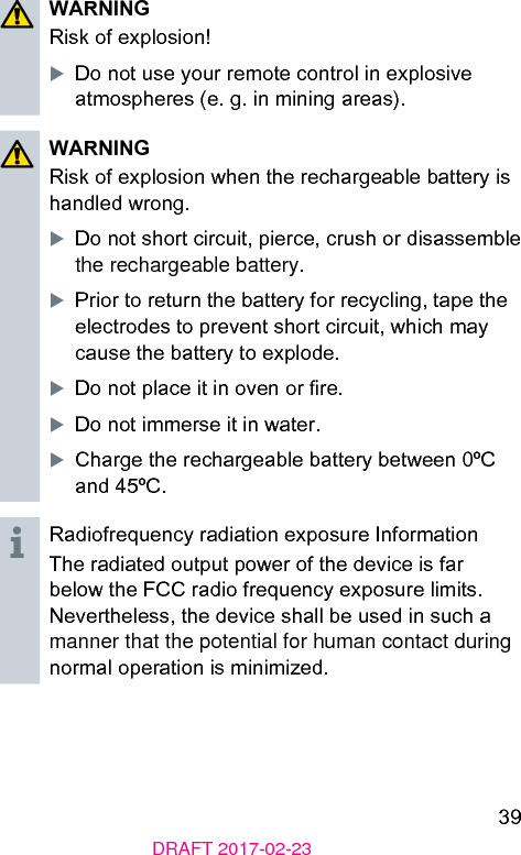 39DRAFT 2017-02-23WARNINGRisk of explosion!XDo not use your remote control in explosive atmospheres (e. g. in mining areas).WARNINGRisk of explosion when the rechargeable battery is handled wrong.XDo not short circuit, pierce, crush or disassemble the rechargeable battery.XPrior to return the battery for recycling, tape the electrodes to prevent short circuit, which may cause the battery to explode.XDo not place it in oven or re.XDo not immerse it in water.XCharge the rechargeable battery between 0ºC and 45ºC.Radiofrequency radiation exposure InformationThe radiated output power of the device is far below the FCC radio frequency exposure limits. Nevertheless, the device shall be used in such a manner that the potential for human contact during normal operation is minimized.