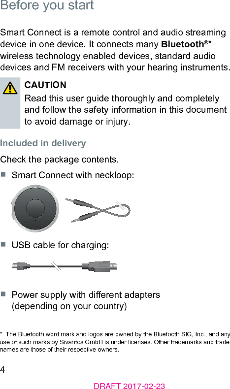 4DRAFT 2017-02-23Before you artSmart Connect is a remote control and audio reaming device in one device. It connects many Bluetooth®* wireless technology enabled devices, andard audio devices and FM receivers with your hearing inruments. CAUTIONRead this user guide thoroughly and completely and follow the safety information in this document to avoid damage or injury. Included in deliveryCheck the package contents.■  Smart Connect with neckloop:■  USB cable for charging:■  Power supply with dierent adapters  (depending on your country)*  The Bluetooth word mark and logos are owned by the Bluetooth SIG, Inc., and any use of such marks by Sivantos GmbH is under licenses. Other trademarks and trade names are those of their respective owners.