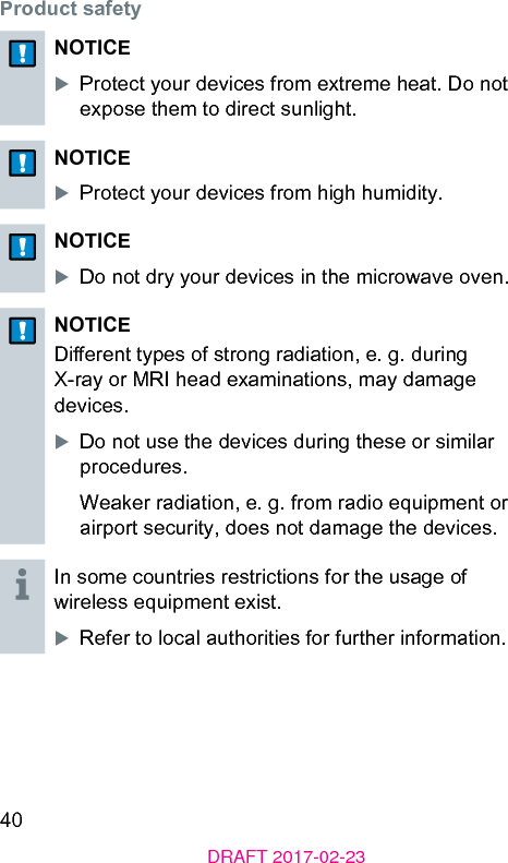 40DRAFT 2017-02-23Product safetyNOTICEXProtect your devices from extreme heat. Do not expose them to direct sunlight.NOTICEXProtect your devices from high humidity.NOTICEXDo not dry your devices in the microwave oven.NOTICEDierent types of rong radiation, e. g. during X-ray or MRI head examinations, may damage devices.XDo not use the devices during these or similar procedures.Weaker radiation, e. g. from radio equipment or airport security, does not damage the devices.In some countries rerictions for the usage of wireless equipment exi.XRefer to local authorities for further information.