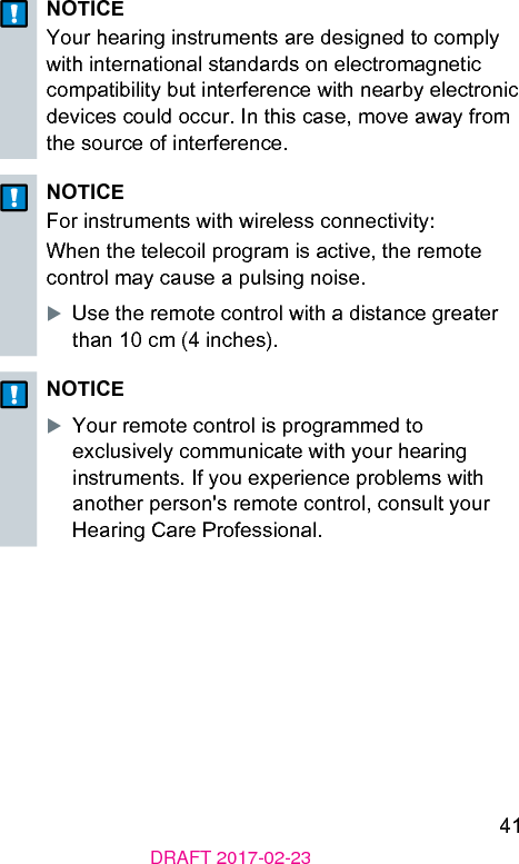 41DRAFT 2017-02-23NOTICEYour hearing inruments are designed to comply with international andards on electromagnetic compatibility but interference with nearby electronic devices could occur. In this case, move away from the source of interference.NOTICEFor inruments with wireless connectivity:When the telecoil program is active, the remote control may cause a pulsing noise.XUse the remote control with a diance greater than 10 cm (4 inches).NOTICEXYour remote control is programmed to exclusively communicate with your hearing inruments. If you experience problems with another person&apos;s remote control, consult your Hearing Care Professional.