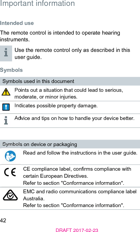 42DRAFT 2017-02-23 Important information Intended useThe remote control is intended to operate hearing inruments.Use the remote control only as described in this user guide. SymbolsSymbols used in this documentPoints out a situation that could lead to serious, moderate, or minor injuries.Indicates possible property damage.Advice and tips on how to handle your device better.Symbols on device or packagingRead and follow the inructions in the user guide.CE compliance label, conrms compliance with certain European Directives. Refer to section &quot;Conformance information&quot;.EMC and radio communications compliance label Auralia.Refer to section &quot;Conformance information&quot;.