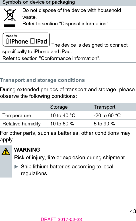 43DRAFT 2017-02-23Symbols on device or packagingDo not dispose of the device with household wae. Refer to section &quot;Disposal information&quot;. The device is designed to connect specically to iPhone and iPad.Refer to section &quot;Conformance information&quot;. Transport and orage conditionsDuring extended periods of transport and orage, please observe the following conditions:Storage TransportTemperature 10 to 40 °C -20 to 60 °CRelative humidity 10 to 80 % 5 to 90 %For other parts, such as batteries, other conditions may apply.WARNING Risk of injury, re or explosion during shipment.XShip lithium batteries according to local regulations.