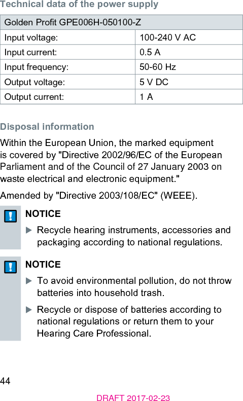 44DRAFT 2017-02-23Technical data of the power supplyGolden Prot GPE006H-050100-Z Input voltage: 100-240 V ACInput current: 0.5 AInput frequency: 50-60 HzOutput voltage: 5 V DCOutput current: 1 ADisposal informationWithin the European Union, the marked equipment is covered by &quot;Directive 2002/96/EC of the European Parliament and of the Council of 27 January 2003 on wae electrical and electronic equipment.&quot;Amended by &quot;Directive 2003/108/EC&quot; (WEEE).NOTICEXRecycle hearing inruments, accessories and packaging according to national regulations.NOTICEXTo avoid environmental pollution, do not throw batteries into household trash.XRecycle or dispose of batteries according to national regulations or return them to your Hearing Care Professional.