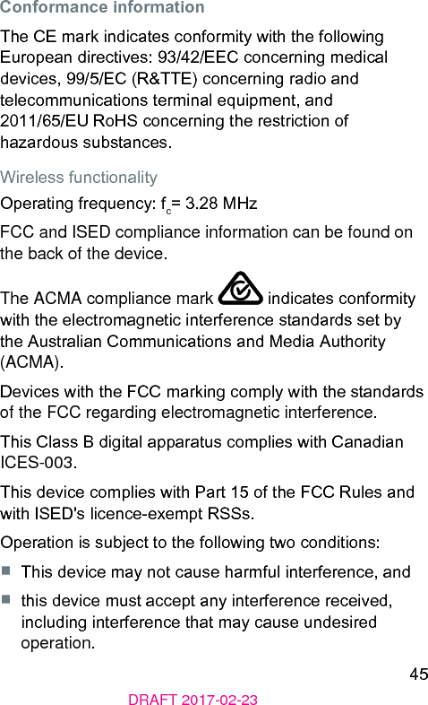 45DRAFT 2017-02-23Conformance informationThe CE mark indicates conformity with the following European directives: 93/42/EEC concerning medical devices, 99/5/EC (R&amp;TTE) concerning radio and telecommunications terminal equipment, and 2011/65/EU RoHS concerning the reriction of hazardous subances.Wireless functionalityOperating frequency: fc= 3.28 MHzFCC and ISED compliance information can be found on the back of the device.The ACMA compliance mark   indicates conformity with the electromagnetic interference andards set by the Auralian Communications and Media Authority (ACMA).Devices with the FCC marking comply with the andards of the FCC regarding electromagnetic interference.This Class B digital apparatus complies with Canadian ICES-003.This device complies with Part 15 of the FCC Rules and with ISED&apos;s licence-exempt RSSs.Operation is subject to the following two conditions:■  This device may not cause harmful interference, and■  this device mu accept any interference received, including interference that may cause undesired operation.