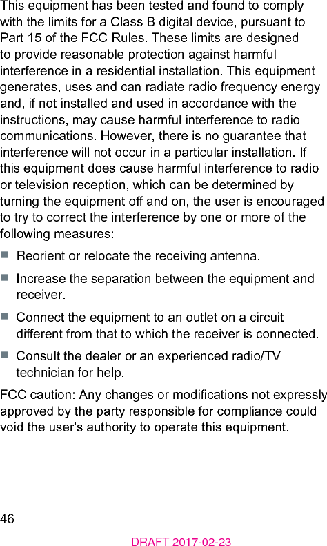 46DRAFT 2017-02-23This equipment has been teed and found to comply with the limits for a Class B digital device, pursuant to Part 15 of the FCC Rules. These limits are designed to provide reasonable protection again harmful interference in a residential inallation. This equipment generates, uses and can radiate radio frequency energy and, if not inalled and used in accordance with the inructions, may cause harmful interference to radio communications. However, there is no guarantee that interference will not occur in a particular inallation. If this equipment does cause harmful interference to radio or television reception, which can be determined by turning the equipment o and on, the user is encouraged to try to correct the interference by one or more of the following measures:■  Reorient or relocate the receiving antenna.■  Increase the separation between the equipment and receiver.■  Connect the equipment to an outlet on a circuit dierent from that to which the receiver is connected.■  Consult the dealer or an experienced radio/TV technician for help.FCC caution: Any changes or modications not expressly approved by the party responsible for compliance could void the user&apos;s authority to operate this equipment.