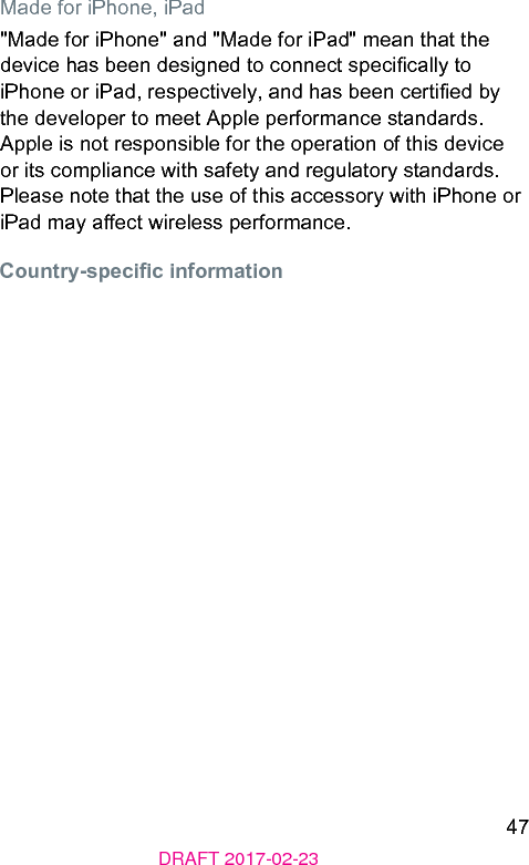 47DRAFT 2017-02-23Made for iPhone, iPad&quot;Made for iPhone&quot; and &quot;Made for iPad&quot; mean that the device has been designed to connect specically to iPhone or iPad, respectively, and has been certied by the developer to meet Apple performance andards. Apple is not responsible for the operation of this device or its compliance with safety and regulatory andards. Please note that the use of this accessory with iPhone or iPad may aect wireless performance.Country-specic information