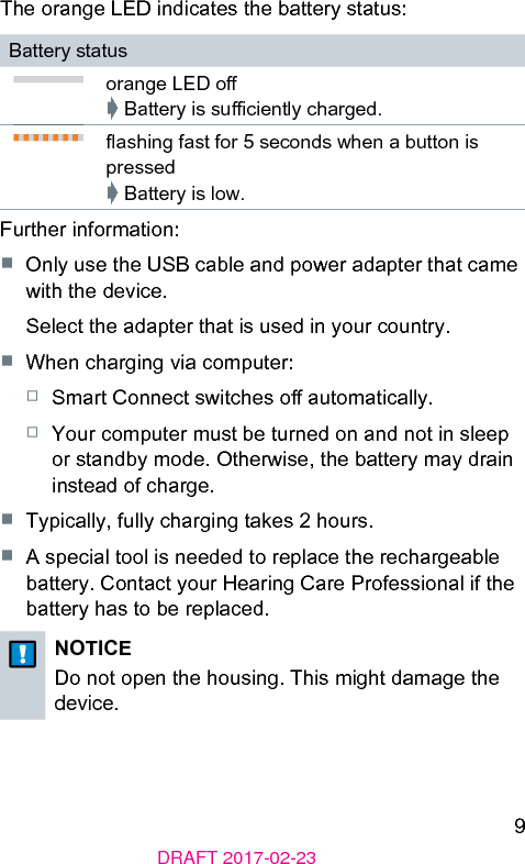 9DRAFT 2017-02-23The orange LED indicates the battery atus:Battery atusorange LED o➧ Battery is suﬃciently charged.ashing fa for 5 seconds when a button is pressed➧ Battery is low.Further information:■  Only use the USB cable and power adapter that came with the device.Select the adapter that is used in your country.■  When charging via computer:□  Smart Connect switches o automatically.□  Your computer mu be turned on and not in sleep or andby mode. Otherwise, the battery may drain inead of charge.■  Typically, fully charging takes 2 hours.■  A special tool is needed to replace the rechargeable battery. Contact your Hearing Care Professional if the battery has to be replaced.NOTICEDo not open the housing. This might damage the device. 