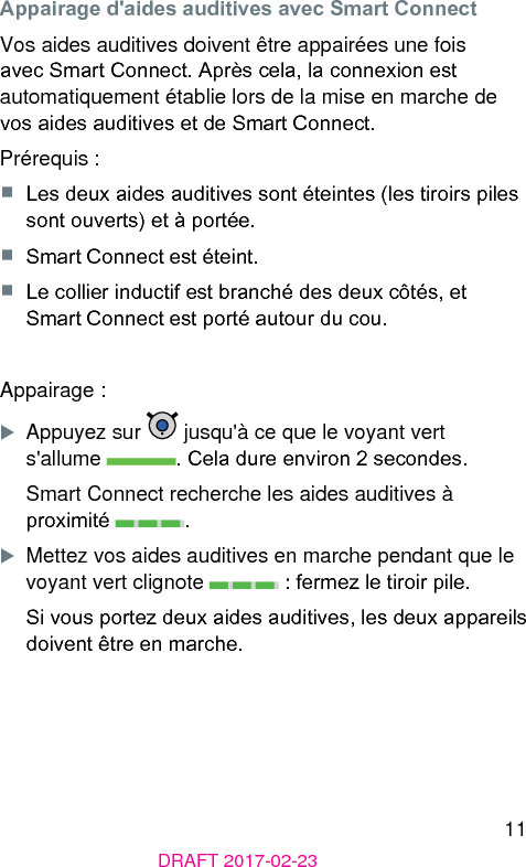 11DRAFT 2017-02-23Appairage d&apos;aides auditives avec Smart ConnectVos aides auditives doivent être appairées une fois avec Smart Connect. Après cela, la connexion e automatiquement établie lors de la mise en marche de vos aides auditives et de Smart Connect.Prérequis :■  Les deux aides auditives sont éteintes (les tiroirs piles sont ouverts) et à portée.■  Smart Connect e éteint.■  Le collier inductif e branché des deux côtés, et Smart Connect e porté autour du cou.Appairage :XAppuyez sur   jusqu&apos;à ce que le voyant vert  s&apos;allume  . Cela dure environ 2 secondes.Smart Connect recherche les aides auditives à proximité  .XMettez vos aides auditives en marche pendant que le voyant vert clignote   : fermez le tiroir pile.Si vous portez deux aides auditives, les deux appareils doivent être en marche.