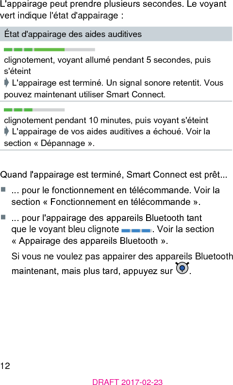 12DRAFT 2017-02-23L&apos;appairage peut prendre plusieurs secondes. Le voyant vert indique l&apos;état d&apos;appairage :État d&apos;appairage des aides auditivesclignotement, voyant allumé pendant 5 secondes, puis s&apos;éteint➧ L&apos;appairage e terminé. Un signal sonore retentit. Vous pouvez maintenant utiliser Smart Connect.clignotement pendant 10 minutes, puis voyant s&apos;éteint➧ L&apos;appairage de vos aides auditives a échoué. Voir la section « Dépannage ».Quand l&apos;appairage e terminé, Smart Connect e prêt...■  ... pour le fonctionnement en télécommande. Voir la section « Fonctionnement en télécommande ».■  ... pour l&apos;appairage des appareils Bluetooth tant que le voyant bleu clignote  . Voir la section « Appairage des appareils Bluetooth ».Si vous ne voulez pas appairer des appareils Bluetooth maintenant, mais plus tard, appuyez sur  .