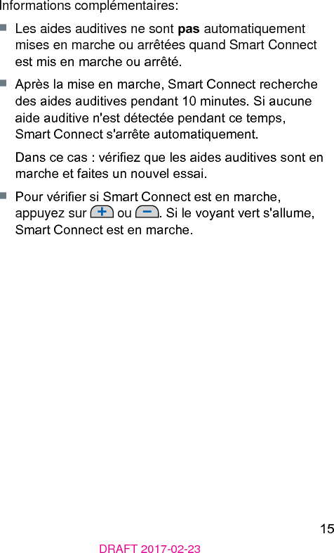 15DRAFT 2017-02-23Informations complémentaires:■  Les aides auditives ne sont pas automatiquement mises en marche ou arrêtées quand Smart Connect e mis en marche ou arrêté.■  Après la mise en marche, Smart Connect recherche des aides auditives pendant 10 minutes. Si aucune aide auditive n&apos;e détectée pendant ce temps, Smart Connect s&apos;arrête automatiquement.Dans ce cas : vériez que les aides auditives sont en marche et faites un nouvel essai.■  Pour vérier si Smart Connect e en marche, appuyez sur   ou  . Si le voyant vert s&apos;allume, Smart Connect e en marche.