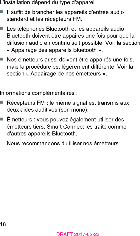 18DRAFT 2017-02-23L&apos;inallation dépend du type d&apos;appareil :■  Il sut de brancher les appareils d&apos;entrée audio andard et les récepteurs FM.■  Les téléphones Bluetooth et les appareils audio Bluetooth doivent être appairés une fois pour que la diusion audio en continu soit possible. Voir la section « Appairage des appareils Bluetooth ».■  Nos émetteurs aussi doivent être appairés une fois, mais la procédure e légèrement diérente. Voir la section « Appairage de nos émetteurs ».Informations complémentaires :■  Récepteurs FM : le même signal e transmis aux deux aides auditives (son mono).■  Émetteurs : vous pouvez également utiliser des émetteurs tiers. Smart Connect les traite comme d&apos;autres appareils Bluetooth. Nous recommandons d&apos;utiliser nos émetteurs.