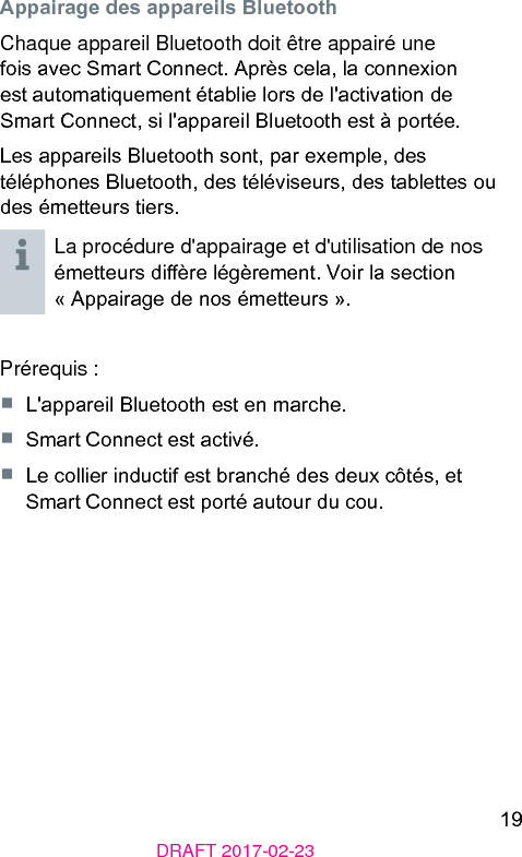 19DRAFT 2017-02-23Appairage des appareils BluetoothChaque appareil Bluetooth doit être appairé une fois avec Smart Connect. Après cela, la connexion e automatiquement établie lors de l&apos;activation de Smart Connect, si l&apos;appareil Bluetooth e à portée.Les appareils Bluetooth sont, par exemple, des téléphones Bluetooth, des téléviseurs, des tablettes ou des émetteurs tiers.La procédure d&apos;appairage et d&apos;utilisation de nos émetteurs dière légèrement. Voir la section « Appairage de nos émetteurs ».Prérequis :■  L&apos;appareil Bluetooth e en marche.■  Smart Connect e activé.■  Le collier inductif e branché des deux côtés, et Smart Connect e porté autour du cou.