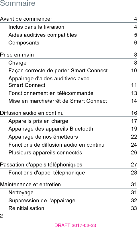 2DRAFT 2017-02-23SommaireAvant de commencer    4Inclus dans la livraison    4Aides auditives compatibles    5Composants    6Prise en main    8Charge    8Façon correcte de porter Smart Connect    10Appairage d&apos;aides auditives avec Smart Connect    11Fonctionnement en télécommande    13Mise en marche/arrêt de Smart Connect    14Diusion audio en continu    16Appareils pris en charge    17Appairage des appareils Bluetooth    19Appairage de nos émetteurs    22Fonctions de diusion audio en continu    24Plusieurs appareils connectés    26Passation d&apos;appels téléphoniques    27Fonctions d&apos;appel téléphonique    28Maintenance et entretien    31Nettoyage    31Suppression de l&apos;appairage    32Réinitialisation    33