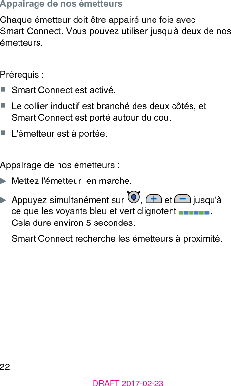 22DRAFT 2017-02-23Appairage de nos émetteursChaque émetteur doit être appairé une fois avec Smart Connect. Vous pouvez utiliser jusqu&apos;à deux de nos émetteurs.Prérequis :■  Smart Connect e activé.■  Le collier inductif e branché des deux côtés, et Smart Connect e porté autour du cou.■  L&apos;émetteur e à portée.Appairage de nos émetteurs :XMettez l&apos;émetteur  en marche.XAppuyez simultanément sur  ,   et   jusqu&apos;à ce que les voyants bleu et vert clignotent  . Cela dure environ 5 secondes.Smart Connect recherche les émetteurs à proximité.