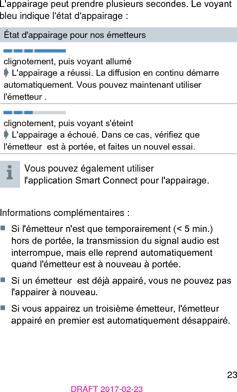 23DRAFT 2017-02-23L&apos;appairage peut prendre plusieurs secondes. Le voyant bleu indique l&apos;état d&apos;appairage :État d&apos;appairage pour nos émetteursclignotement, puis voyant allumé➧ L&apos;appairage a réussi. La diusion en continu démarre automatiquement. Vous pouvez maintenant utiliser l&apos;émetteur .clignotement, puis voyant s&apos;éteint➧ L&apos;appairage a échoué. Dans ce cas, vériez que l&apos;émetteur  e à portée, et faites un nouvel essai.Vous pouvez également utiliser l&apos;application Smart Connect pour l&apos;appairage.Informations complémentaires :■  Si l&apos;émetteur n&apos;e que temporairement (&lt; 5 min.) hors de portée, la transmission du signal audio e interrompue, mais elle reprend automatiquement quand l&apos;émetteur e à nouveau à portée.■  Si un émetteur  e déjà appairé, vous ne pouvez pas l&apos;appairer à nouveau.■  Si vous appairez un troisième émetteur, l&apos;émetteur appairé en premier e automatiquement désappairé. 