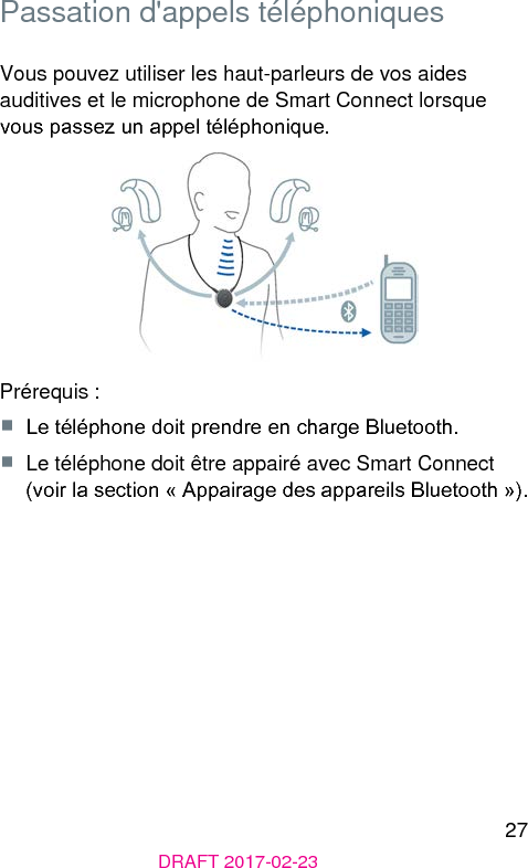 27DRAFT 2017-02-23 Passation d&apos;appels téléphoniquesVous pouvez utiliser les haut-parleurs de vos aides auditives et le microphone de Smart Connect lorsque vous passez un appel téléphonique.Prérequis :■  Le téléphone doit prendre en charge Bluetooth.■  Le téléphone doit être appairé avec Smart Connect (voir la section « Appairage des appareils Bluetooth »). 