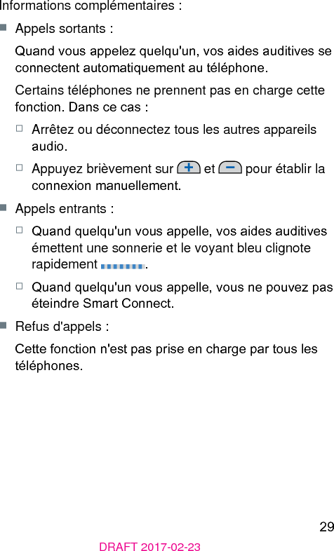 29DRAFT 2017-02-23Informations complémentaires :■  Appels sortants :Quand vous appelez quelqu&apos;un, vos aides auditives se connectent automatiquement au téléphone.Certains téléphones ne prennent pas en charge cette fonction. Dans ce cas : □  Arrêtez ou déconnectez tous les autres appareils audio.□  Appuyez brièvement sur   et   pour établir la connexion manuellement. ■  Appels entrants :□  Quand quelqu&apos;un vous appelle, vos aides auditives émettent une sonnerie et le voyant bleu clignote rapidement  .□  Quand quelqu&apos;un vous appelle, vous ne pouvez pas éteindre Smart Connect.■  Refus d&apos;appels :Cette fonction n&apos;e pas prise en charge par tous les téléphones.