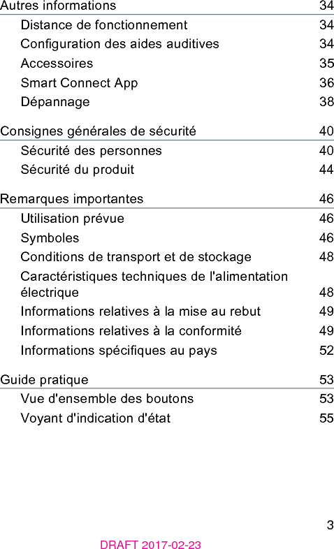 3DRAFT 2017-02-23Autres informations    34Diance de fonctionnement    34Conguration des aides auditives    34Accessoires    35Smart Connect App    36Dépannage    38Consignes générales de sécurité    40Sécurité des personnes    40Sécurité du produit    44Remarques importantes    46Utilisation prévue    46Symboles    46Conditions de transport et de ockage    48Caractériiques techniques de l&apos;alimentation électrique    48Informations relatives à la mise au rebut    49Informations relatives à la conformité    49Informations spéciques au pays    52Guide pratique    53Vue d&apos;ensemble des boutons    53Voyant d&apos;indication d&apos;état    55