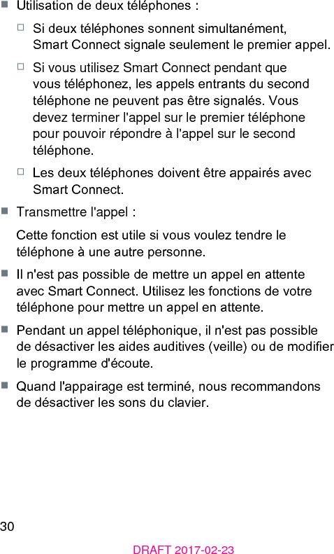 30DRAFT 2017-02-23■  Utilisation de deux téléphones :□  Si deux téléphones sonnent simultanément, Smart Connect signale seulement le premier appel.□  Si vous utilisez Smart Connect pendant que vous téléphonez, les appels entrants du second téléphone ne peuvent pas être signalés. Vous devez terminer l&apos;appel sur le premier téléphone pour pouvoir répondre à l&apos;appel sur le second téléphone.□  Les deux téléphones doivent être appairés avec Smart Connect.■  Transmettre l&apos;appel :Cette fonction e utile si vous voulez tendre le téléphone à une autre personne.■  Il n&apos;e pas possible de mettre un appel en attente avec Smart Connect. Utilisez les fonctions de votre téléphone pour mettre un appel en attente.■  Pendant un appel téléphonique, il n&apos;e pas possible de désactiver les aides auditives (veille) ou de modier le programme d&apos;écoute.■  Quand l&apos;appairage e terminé, nous recommandons de désactiver les sons du clavier.