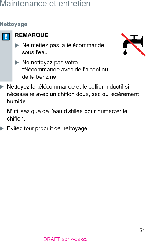 31DRAFT 2017-02-23 Maintenance et entretien Nettoyage REMARQUEXNe mettez pas la télécommande sous l&apos;eau ! XNe nettoyez pas votre télécommande avec de l&apos;alcool ou de la benzine.XNettoyez la télécommande et le collier inductif si nécessaire avec un chion doux, sec ou légèrement humide.N&apos;utilisez que de l&apos;eau diillée pour humecter le chion.XÉvitez tout produit de nettoyage.