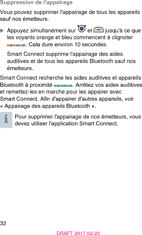 32DRAFT 2017-02-23Suppression de l&apos;appairageVous pouvez supprimer l&apos;appairage de tous les appareils sauf nos émetteurs.XAppuyez simultanément sur   et   jusqu&apos;à ce que les voyants orange et bleu commencent à clignoter . Cela dure environ 10 secondes.Smart Connect supprime l&apos;appairage des aides auditives et de tous les appareils Bluetooth sauf nos émetteurs.Smart Connect recherche les aides auditives et appareils Bluetooth à proximité  . Arrêtez vos aides auditives et remettez-les en marche pour les appairer avec Smart Connect. An d&apos;appairer d&apos;autres appareils, voir « Appairage des appareils Bluetooth ». Pour supprimer l&apos;appairage de nos émetteurs, vous devez utiliser l&apos;application Smart Connect.