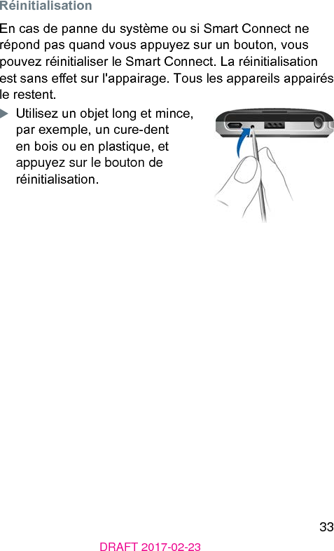 33DRAFT 2017-02-23 RéinitialisationEn cas de panne du syème ou si Smart Connect ne répond pas quand vous appuyez sur un bouton, vous pouvez réinitialiser le Smart Connect. La réinitialisation e sans eet sur l&apos;appairage. Tous les appareils appairés le reent.XUtilisez un objet long et mince, par exemple, un cure-dent en bois ou en plaique, et appuyez sur le bouton de réinitialisation.