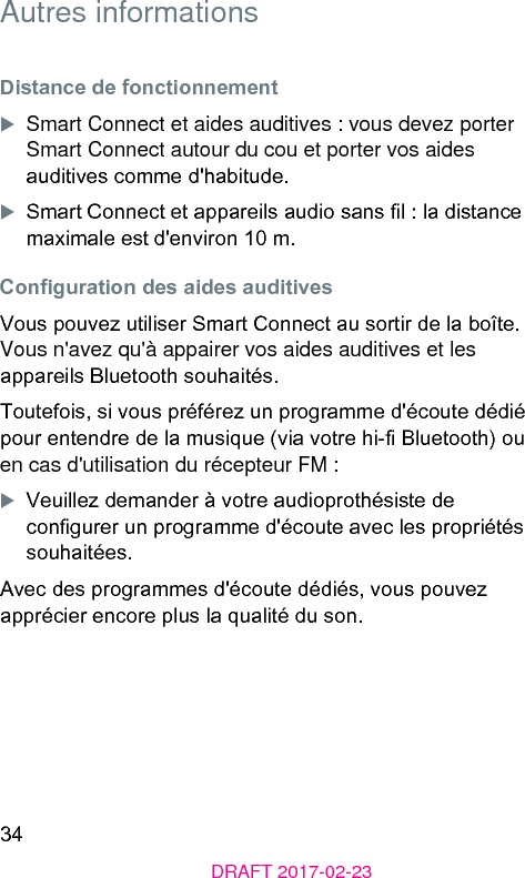 34DRAFT 2017-02-23Autres informationsDiance de fonctionnementXSmart Connect et aides auditives : vous devez porter Smart Connect autour du cou et porter vos aides auditives comme d&apos;habitude. XSmart Connect et appareils audio sans l : la diance maximale e d&apos;environ 10 m.Conguration des aides auditivesVous pouvez utiliser Smart Connect au sortir de la boîte. Vous n&apos;avez qu&apos;à appairer vos aides auditives et les appareils Bluetooth souhaités.Toutefois, si vous préférez un programme d&apos;écoute dédié pour entendre de la musique (via votre hi- Bluetooth) ou en cas d&apos;utilisation du récepteur FM :XVeuillez demander à votre audioprothésie de congurer un programme d&apos;écoute avec les propriétés souhaitées.Avec des programmes d&apos;écoute dédiés, vous pouvez apprécier encore plus la qualité du son.