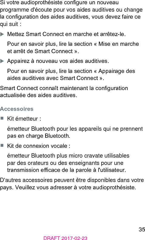 35DRAFT 2017-02-23Si votre audioprothésie congure un nouveau programme d&apos;écoute pour vos aides auditives ou change la conguration des aides auditives, vous devez faire ce qui suit :XMettez Smart Connect en marche et arrêtez-le.Pour en savoir plus, lire la section « Mise en marche et arrêt de Smart Connect ».XAppairez à nouveau vos aides auditives.Pour en savoir plus, lire la section « Appairage des aides auditives avec Smart Connect ».Smart Connect connaît maintenant la conguration actualisée des aides auditives.Accessoires■  Kit émetteur :émetteur Bluetooth pour les appareils qui ne prennent pas en charge Bluetooth.■  Kit de connexion vocale :émetteur Bluetooth plus micro cravate utilisables par des orateurs ou des enseignants pour une transmission ecace de la parole à l&apos;utilisateur.D&apos;autres accessoires peuvent être disponibles dans votre pays. Veuillez vous adresser à votre audioprothésie.