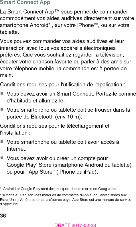 36DRAFT 2017-02-23Smart Connect AppLa Smart Connect App™ vous permet de commander commodément vos aides auditives directement sur votre smartphone Android* , sur votre iPhone**, ou sur votre tablette.Vous pouvez commander vos aides auditives et leur interaction avec tous vos appareils électroniques préférés. Que vous souhaitiez regarder la télévision, écouter votre chanson favorite ou parler à des amis sur votre téléphone mobile, la commande e à portée de main.Conditions requises pour l&apos;utilisation de l&apos;application :■  Vous devez avoir un Smart Connect. Portez-le comme d&apos;habitude et allumez-le.■  Votre smartphone ou tablette doit se trouver dans la portée de Bluetooth (env 10 m).Conditions requises pour le téléchargement et l&apos;inallation :■  Votre smartphone ou tablette doit avoir accès à Internet.■  Vous devez avoir ou créer un compte pour Google Play* Store (smartphone Android ou tablette) ou pour l&apos;App Store** (iPhone ou iPad).*  Android et Google Play sont des marques de commerce de Google Inc.** iPhone et iPad sont des marques de commerce d&apos;Apple Inc., enregirées aux États-Unis d&apos;Amérique et dans d&apos;autres pays. App Store e une marque de service d&apos;Apple Inc.