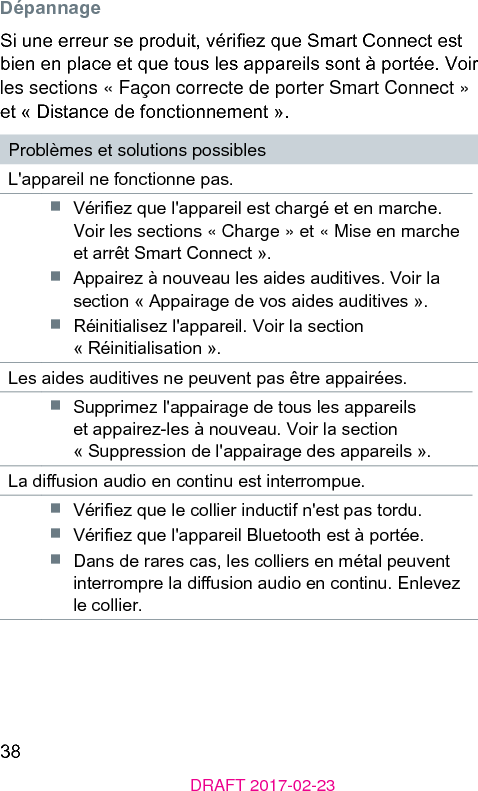 38DRAFT 2017-02-23DépannageSi une erreur se produit, vériez que Smart Connect e bien en place et que tous les appareils sont à portée. Voir les sections « Façon correcte de porter Smart Connect » et « Diance de fonctionnement ».Problèmes et solutions possiblesL&apos;appareil ne fonctionne pas.■  Vériez que l&apos;appareil e chargé et en marche. Voir les sections « Charge » et « Mise en marche et arrêt Smart Connect ».■  Appairez à nouveau les aides auditives. Voir la section « Appairage de vos aides auditives ».■  Réinitialisez l&apos;appareil. Voir la section « Réinitialisation ».Les aides auditives ne peuvent pas être appairées.■  Supprimez l&apos;appairage de tous les appareils et appairez-les à nouveau. Voir la section « Suppression de l&apos;appairage des appareils ».La diusion audio en continu e interrompue.■  Vériez que le collier inductif n&apos;e pas tordu.■  Vériez que l&apos;appareil Bluetooth e à portée.■  Dans de rares cas, les colliers en métal peuvent interrompre la diusion audio en continu. Enlevez le collier.