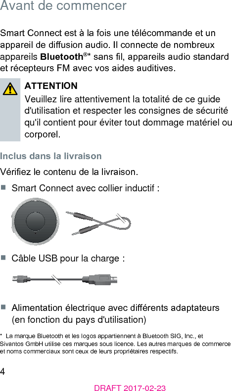 4DRAFT 2017-02-23Avant de commencerSmart Connect e à la fois une télécommande et un appareil de diusion audio. Il connecte de nombreux appareils Bluetooth®* sans l, appareils audio andard et récepteurs FM avec vos aides auditives. ATTENTIONVeuillez lire attentivement la totalité de ce guide d&apos;utilisation et respecter les consignes de sécurité qu&apos;il contient pour éviter tout dommage matériel ou corporel. Inclus dans la livraisonVériez le contenu de la livraison.■  Smart Connect avec collier inductif :■  Câble USB pour la charge :■  Alimentation électrique avec diérents adaptateurs  (en fonction du pays d&apos;utilisation)*  La marque Bluetooth et les logos appartiennent à Bluetooth SIG, Inc., et Sivantos GmbH utilise ces marques sous licence. Les autres marques de commerce et noms commerciaux sont ceux de leurs propriétaires respectifs.