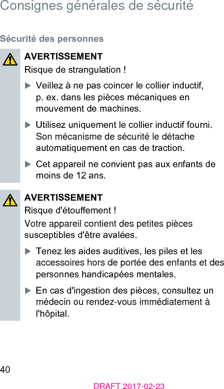 40DRAFT 2017-02-23Consignes générales de sécuritéSécurité des personnesAVERTISSEMENTRisque de rangulation !XVeillez à ne pas coincer le collier inductif, p. ex. dans les pièces mécaniques en mouvement de machines.XUtilisez uniquement le collier inductif fourni. Son mécanisme de sécurité le détache automatiquement en cas de traction.XCet appareil ne convient pas aux enfants de moins de 12 ans.AVERTISSEMENTRisque d&apos;étouement !Votre appareil contient des petites pièces susceptibles d&apos;être avalées.XTenez les aides auditives, les piles et les accessoires hors de portée des enfants et des personnes handicapées mentales.XEn cas d&apos;ingeion des pièces, consultez un médecin ou rendez-vous immédiatement à l&apos;hôpital.