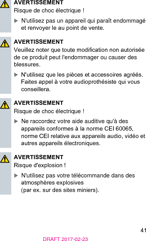 41DRAFT 2017-02-23AVERTISSEMENTRisque de choc électrique !XN&apos;utilisez pas un appareil qui paraît endommagé et renvoyer le au point de vente.AVERTISSEMENTVeuillez noter que toute modication non autorisée de ce produit peut l&apos;endommager ou causer des blessures.XN&apos;utilisez que les pièces et accessoires agréés. Faites appel à votre audioprothésie qui vous conseillera.AVERTISSEMENTRisque de choc électrique !XNe raccordez votre aide auditive qu&apos;à des appareils conformes à la norme CEI 60065, norme CEI relative aux appareils audio, vidéo et autres appareils électroniques.AVERTISSEMENTRisque d&apos;explosion !XN&apos;utilisez pas votre télécommande dans des atmosphères explosives  (par ex. sur des sites miniers).