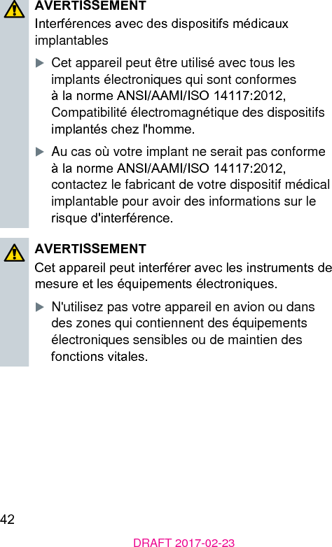 42DRAFT 2017-02-23AVERTISSEMENTInterférences avec des dispositifs médicaux implantablesXCet appareil peut être utilisé avec tous les implants électroniques qui sont conformes à la norme ANSI/AAMI/ISO 14117:2012, Compatibilité électromagnétique des dispositifs implantés chez l&apos;homme.XAu cas où votre implant ne serait pas conforme à la norme ANSI/AAMI/ISO 14117:2012, contactez le fabricant de votre dispositif médical implantable pour avoir des informations sur le risque d&apos;interférence.AVERTISSEMENTCet appareil peut interférer avec les inruments de mesure et les équipements électroniques.XN&apos;utilisez pas votre appareil en avion ou dans des zones qui contiennent des équipements électroniques sensibles ou de maintien des fonctions vitales.