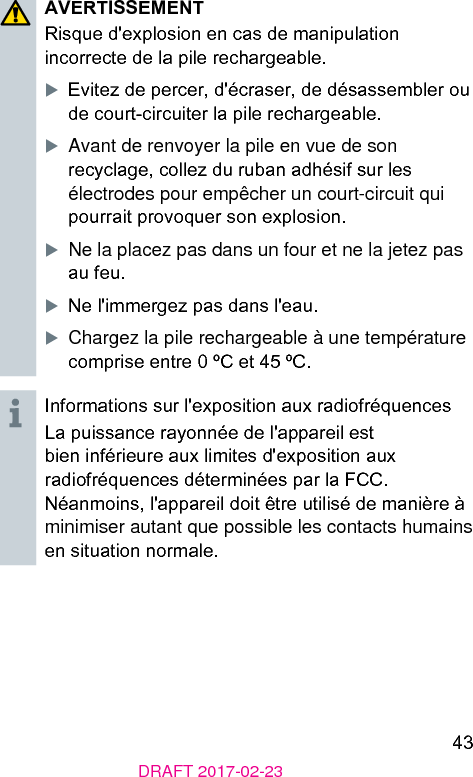 43DRAFT 2017-02-23AVERTISSEMENTRisque d&apos;explosion en cas de manipulation incorrecte de la pile rechargeable.XEvitez de percer, d&apos;écraser, de désassembler ou de court-circuiter la pile rechargeable.XAvant de renvoyer la pile en vue de son recyclage, collez du ruban adhésif sur les électrodes pour empêcher un court-circuit qui pourrait provoquer son explosion.XNe la placez pas dans un four et ne la jetez pas au feu.XNe l&apos;immergez pas dans l&apos;eau.XChargez la pile rechargeable à une température comprise entre 0 ºC et 45 ºC.Informations sur l&apos;exposition aux radiofréquencesLa puissance rayonnée de l&apos;appareil e bien inférieure aux limites d&apos;exposition aux radiofréquences déterminées par la FCC. Néanmoins, l&apos;appareil doit être utilisé de manière à minimiser autant que possible les contacts humains en situation normale.