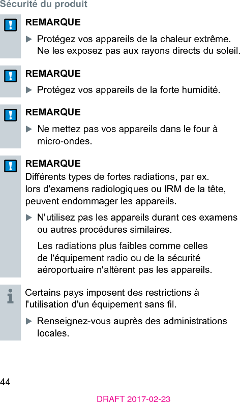 44DRAFT 2017-02-23Sécurité du produitREMARQUEXProtégez vos appareils de la chaleur extrême. Ne les exposez pas aux rayons directs du soleil.REMARQUEXProtégez vos appareils de la forte humidité.REMARQUEXNe mettez pas vos appareils dans le four à micro-ondes.REMARQUEDiérents types de fortes radiations, par ex. lors d&apos;examens radiologiques ou IRM de la tête, peuvent endommager les appareils.XN&apos;utilisez pas les appareils durant ces examens ou autres procédures similaires.Les radiations plus faibles comme celles de l&apos;équipement radio ou de la sécurité aéroportuaire n&apos;altèrent pas les appareils.Certains pays imposent des rerictions à l&apos;utilisation d&apos;un équipement sans l.XRenseignez-vous auprès des adminirations locales.