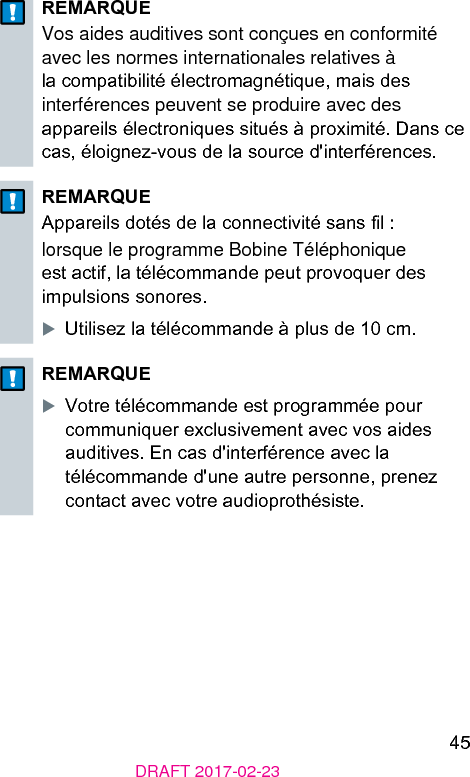 45DRAFT 2017-02-23REMARQUEVos aides auditives sont conçues en conformité avec les normes internationales relatives à la compatibilité électromagnétique, mais des interférences peuvent se produire avec des appareils électroniques situés à proximité. Dans ce cas, éloignez-vous de la source d&apos;interférences.REMARQUEAppareils dotés de la connectivité sans l :lorsque le programme Bobine Téléphonique e actif, la télécommande peut provoquer des impulsions sonores.XUtilisez la télécommande à plus de 10 cm.REMARQUEXVotre télécommande e programmée pour communiquer exclusivement avec vos aides auditives. En cas d&apos;interférence avec la télécommande d&apos;une autre personne, prenez contact avec votre audioprothésie.