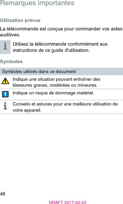 46DRAFT 2017-02-23 Remarques importantes Utilisation prévueLa télécommande e conçue pour commander vos aides auditives.Utilisez la télécommande conformément aux inructions de ce guide d&apos;utilisation. SymbolesSymboles utilisés dans ce documentIndique une situation pouvant entraîner des blessures graves, modérées ou mineures.Indique un risque de dommage matériel.Conseils et auces pour une meilleure utilisation de votre appareil.