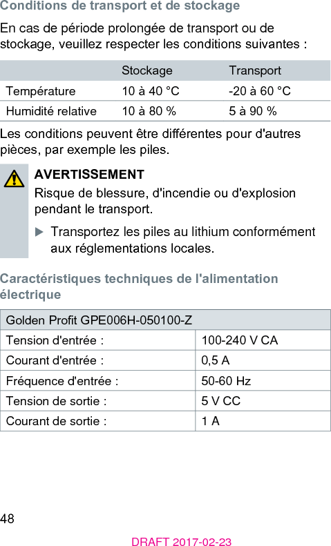 48DRAFT 2017-02-23Conditions de transport et de ockageEn cas de période prolongée de transport ou de ockage, veuillez respecter les conditions suivantes :Stockage TransportTempérature 10 à 40 °C -20 à 60 °CHumidité relative 10 à 80 % 5 à 90 %Les conditions peuvent être diérentes pour d&apos;autres pièces, par exemple les piles.AVERTISSEMENTRisque de blessure, d&apos;incendie ou d&apos;explosion pendant le transport.XTransportez les piles au lithium conformément aux réglementations locales.Caractériiques techniques de l&apos;alimentation électriqueGolden Prot GPE006H-050100-Z Tension d&apos;entrée : 100-240 V CACourant d&apos;entrée : 0,5 AFréquence d&apos;entrée : 50-60 HzTension de sortie : 5 V CCCourant de sortie : 1 A