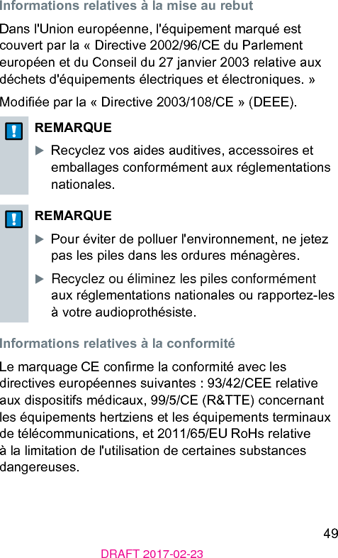 49DRAFT 2017-02-23Informations relatives à la mise au rebutDans l&apos;Union européenne, l&apos;équipement marqué e couvert par la « Directive 2002/96/CE du Parlement européen et du Conseil du 27 janvier 2003 relative aux déchets d&apos;équipements électriques et électroniques. »Modiée par la « Directive 2003/108/CE » (DEEE).REMARQUEXRecyclez vos aides auditives, accessoires et emballages conformément aux réglementations nationales.REMARQUEXPour éviter de polluer l&apos;environnement, ne jetez pas les piles dans les ordures ménagères.XRecyclez ou éliminez les piles conformément aux réglementations nationales ou rapportez-les à votre audioprothésie.Informations relatives à la conformitéLe marquage CE conrme la conformité avec les directives européennes suivantes : 93/42/CEE relative aux dispositifs médicaux, 99/5/CE (R&amp;TTE) concernant les équipements hertziens et les équipements terminaux de télécommunications, et 2011/65/EU RoHs relative à la limitation de l&apos;utilisation de certaines subances dangereuses.