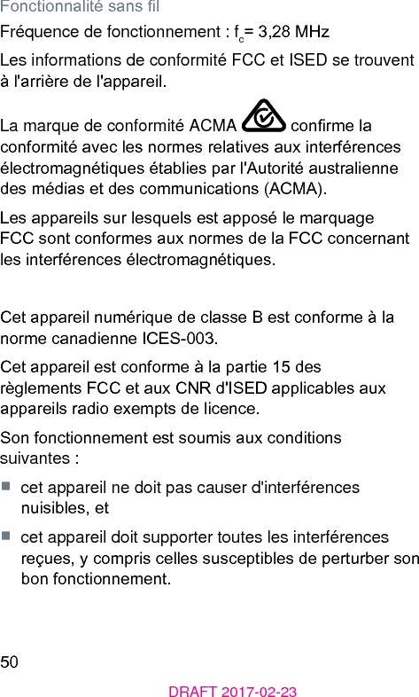 50DRAFT 2017-02-23Fonctionnalité sans lFréquence de fonctionnement : fc= 3,28 MHzLes informations de conformité FCC et ISED se trouvent à l&apos;arrière de l&apos;appareil.La marque de conformité ACMA   conrme la conformité avec les normes relatives aux interférences électromagnétiques établies par l&apos;Autorité auralienne des médias et des communications (ACMA).Les appareils sur lesquels e apposé le marquage FCC sont conformes aux normes de la FCC concernant les interférences électromagnétiques.Cet appareil numérique de classe B e conforme à la norme canadienne ICES-003.Cet appareil e conforme à la partie 15 des règlements FCC et aux CNR d&apos;ISED applicables aux appareils radio exempts de licence.Son fonctionnement e soumis aux conditions suivantes :■  cet appareil ne doit pas causer d&apos;interférences nuisibles, et■  cet appareil doit supporter toutes les interférences reçues, y compris celles susceptibles de perturber son bon fonctionnement.